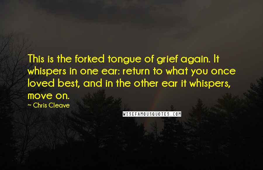 Chris Cleave Quotes: This is the forked tongue of grief again. It whispers in one ear: return to what you once loved best, and in the other ear it whispers, move on.