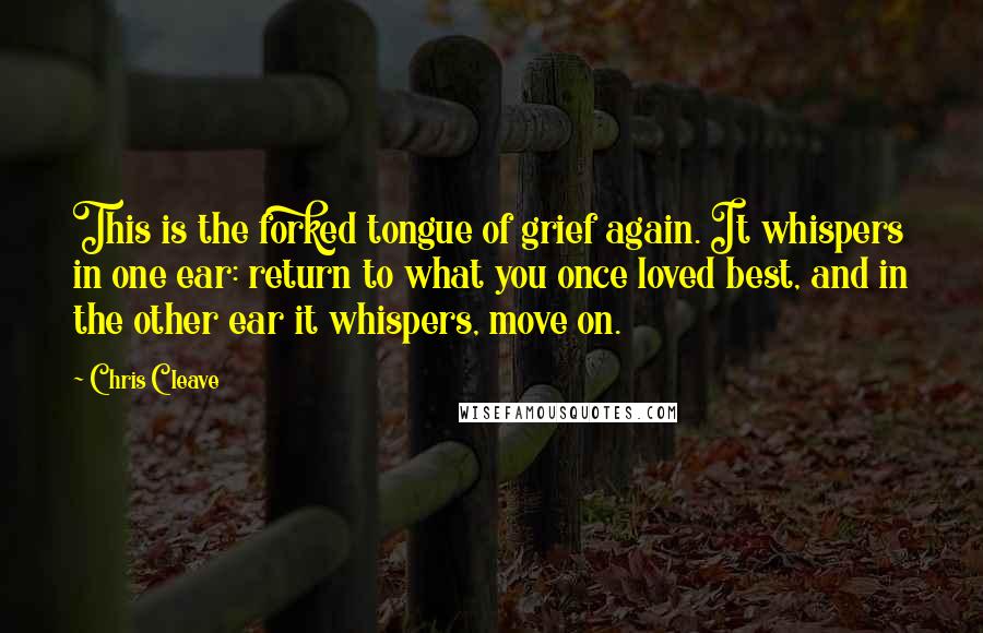 Chris Cleave Quotes: This is the forked tongue of grief again. It whispers in one ear: return to what you once loved best, and in the other ear it whispers, move on.