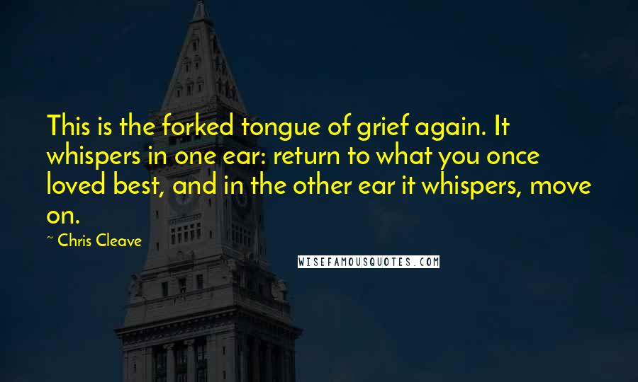 Chris Cleave Quotes: This is the forked tongue of grief again. It whispers in one ear: return to what you once loved best, and in the other ear it whispers, move on.