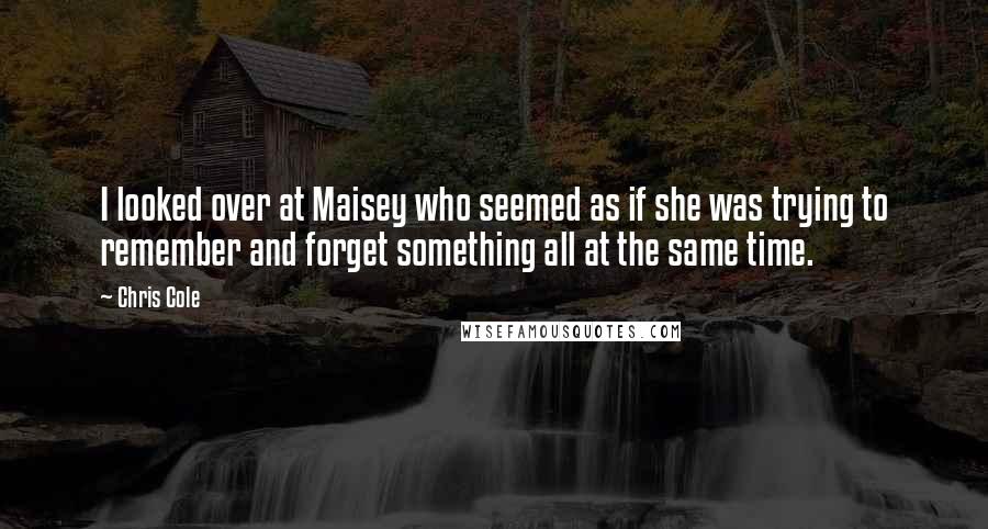 Chris Cole Quotes: I looked over at Maisey who seemed as if she was trying to remember and forget something all at the same time.