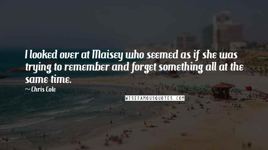 Chris Cole Quotes: I looked over at Maisey who seemed as if she was trying to remember and forget something all at the same time.