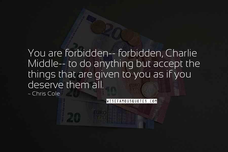 Chris Cole Quotes: You are forbidden-- forbidden, Charlie Middle-- to do anything but accept the things that are given to you as if you deserve them all.