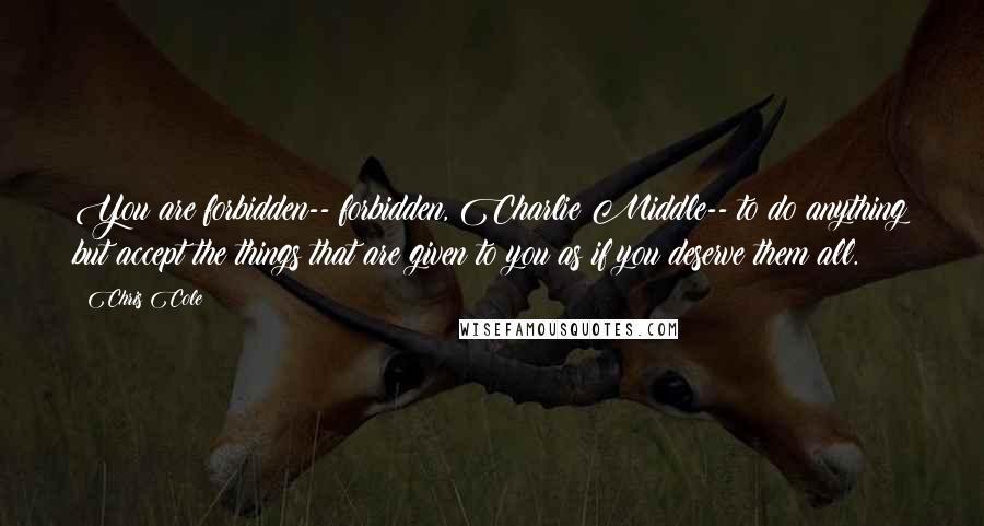 Chris Cole Quotes: You are forbidden-- forbidden, Charlie Middle-- to do anything but accept the things that are given to you as if you deserve them all.