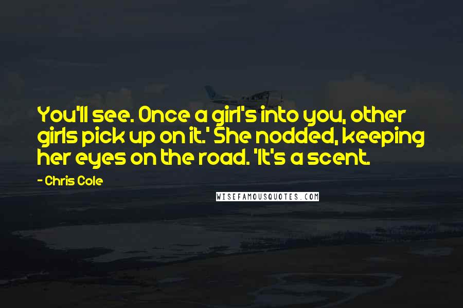 Chris Cole Quotes: You'll see. Once a girl's into you, other girls pick up on it.' She nodded, keeping her eyes on the road. 'It's a scent.