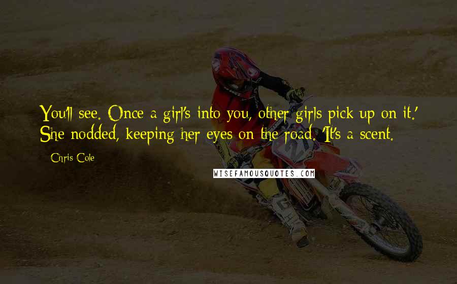 Chris Cole Quotes: You'll see. Once a girl's into you, other girls pick up on it.' She nodded, keeping her eyes on the road. 'It's a scent.