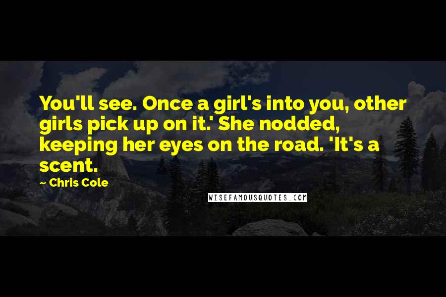 Chris Cole Quotes: You'll see. Once a girl's into you, other girls pick up on it.' She nodded, keeping her eyes on the road. 'It's a scent.