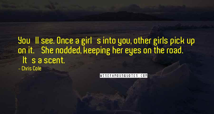 Chris Cole Quotes: You'll see. Once a girl's into you, other girls pick up on it.' She nodded, keeping her eyes on the road. 'It's a scent.