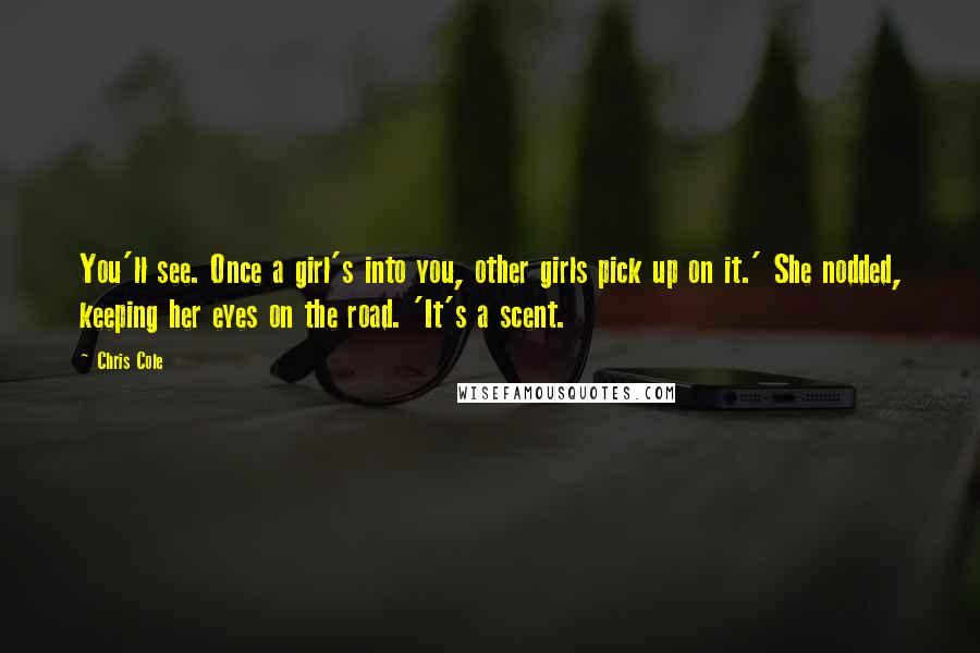 Chris Cole Quotes: You'll see. Once a girl's into you, other girls pick up on it.' She nodded, keeping her eyes on the road. 'It's a scent.