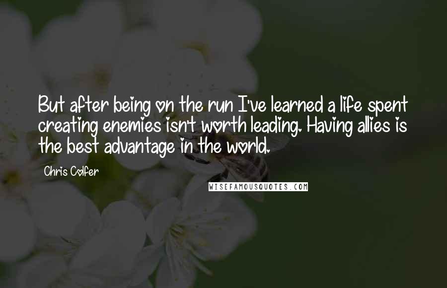 Chris Colfer Quotes: But after being on the run I've learned a life spent creating enemies isn't worth leading. Having allies is the best advantage in the world.