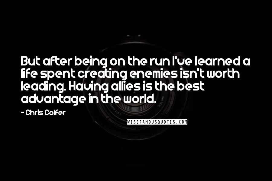 Chris Colfer Quotes: But after being on the run I've learned a life spent creating enemies isn't worth leading. Having allies is the best advantage in the world.