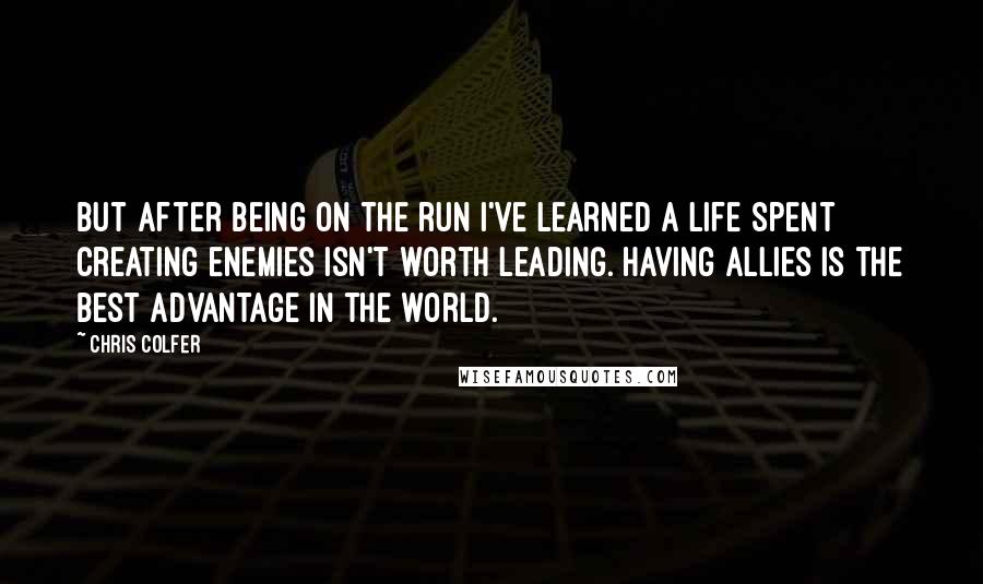 Chris Colfer Quotes: But after being on the run I've learned a life spent creating enemies isn't worth leading. Having allies is the best advantage in the world.