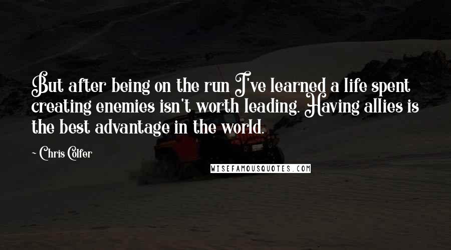 Chris Colfer Quotes: But after being on the run I've learned a life spent creating enemies isn't worth leading. Having allies is the best advantage in the world.