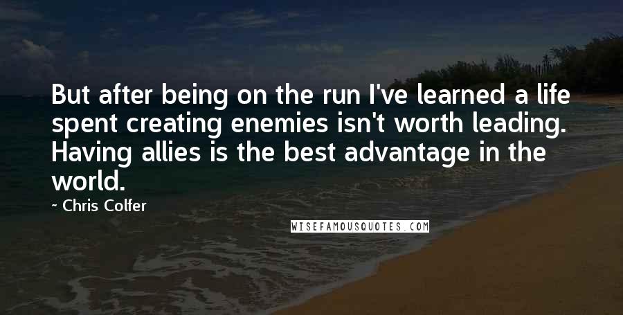 Chris Colfer Quotes: But after being on the run I've learned a life spent creating enemies isn't worth leading. Having allies is the best advantage in the world.