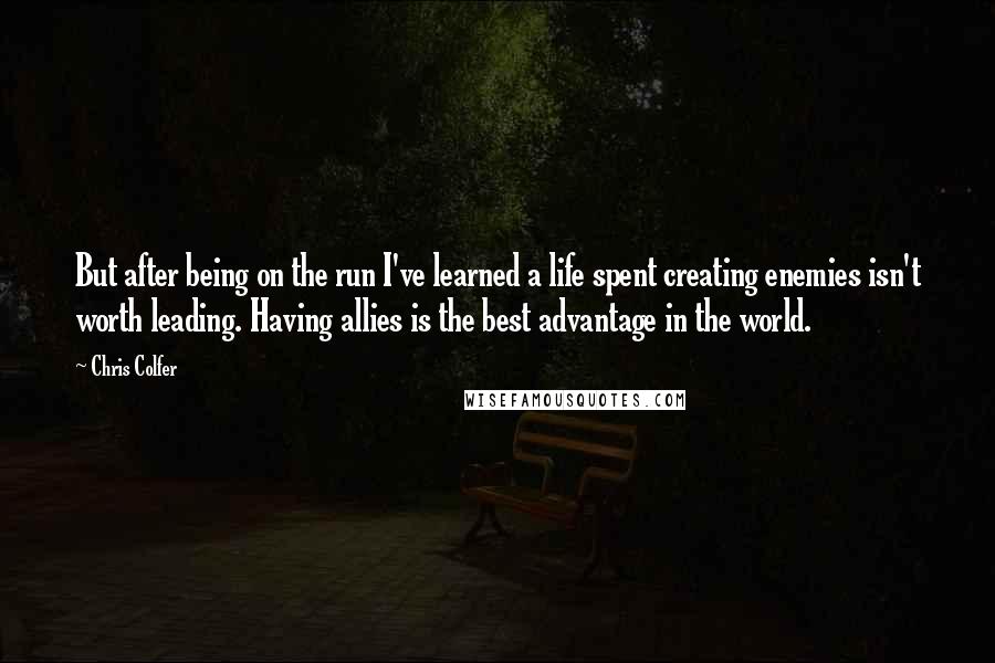 Chris Colfer Quotes: But after being on the run I've learned a life spent creating enemies isn't worth leading. Having allies is the best advantage in the world.