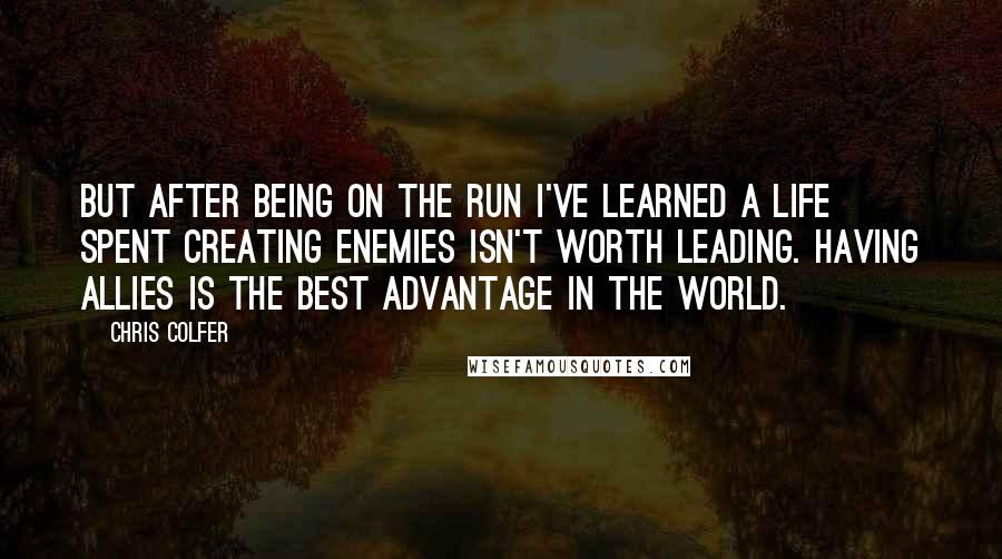 Chris Colfer Quotes: But after being on the run I've learned a life spent creating enemies isn't worth leading. Having allies is the best advantage in the world.