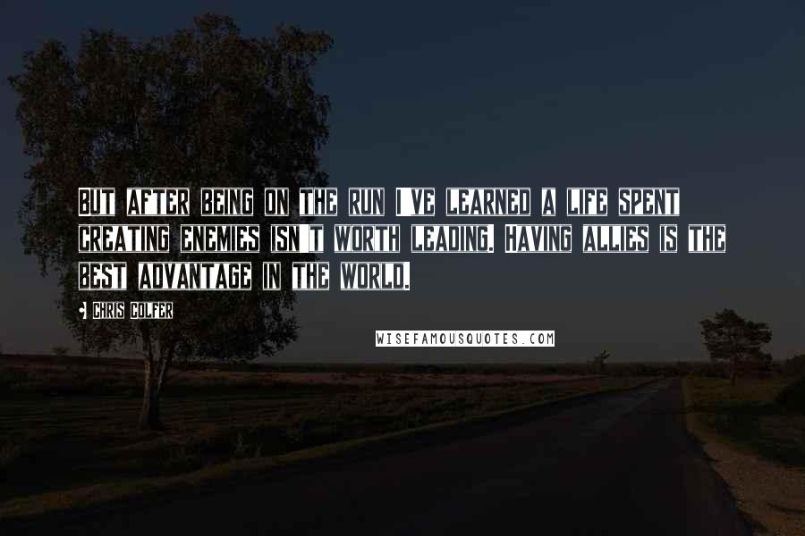 Chris Colfer Quotes: But after being on the run I've learned a life spent creating enemies isn't worth leading. Having allies is the best advantage in the world.