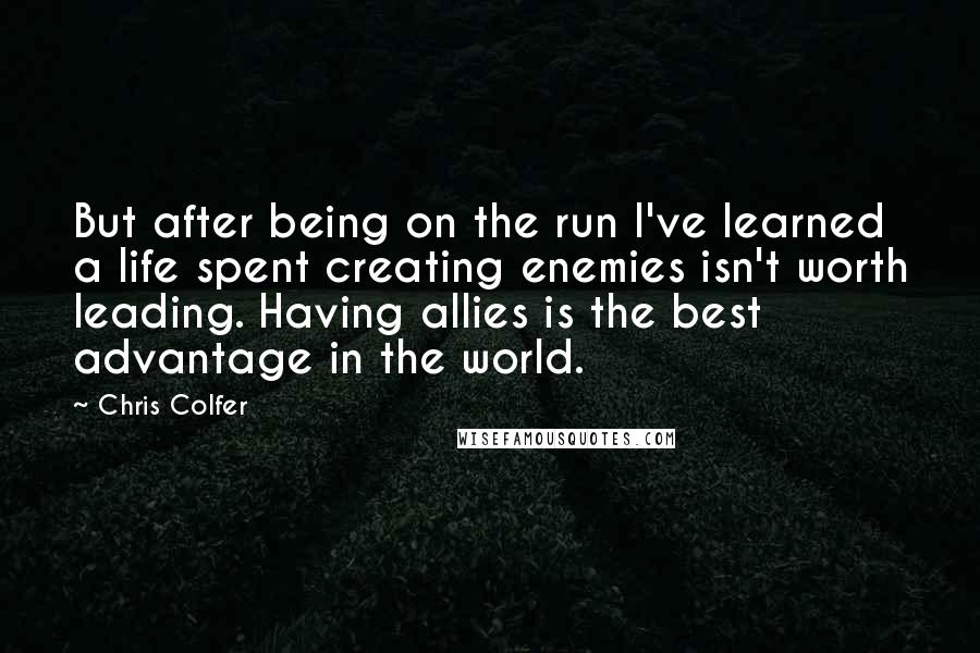 Chris Colfer Quotes: But after being on the run I've learned a life spent creating enemies isn't worth leading. Having allies is the best advantage in the world.