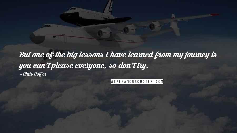 Chris Colfer Quotes: But one of the big lessons I have learned from my journey is you can't please everyone, so don't try.