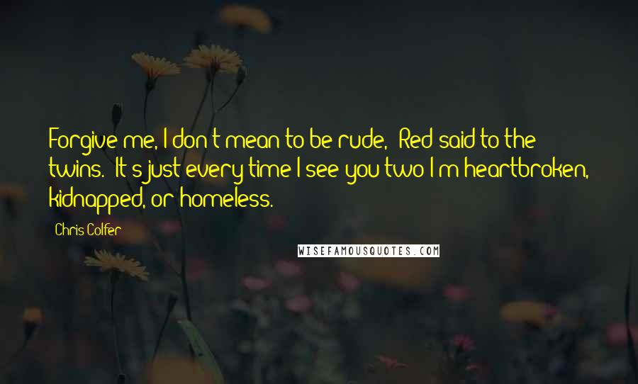 Chris Colfer Quotes: Forgive me, I don't mean to be rude," Red said to the twins. "It's just every time I see you two I'm heartbroken, kidnapped, or homeless.