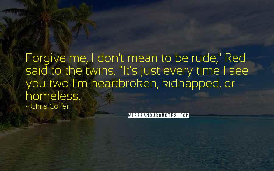 Chris Colfer Quotes: Forgive me, I don't mean to be rude," Red said to the twins. "It's just every time I see you two I'm heartbroken, kidnapped, or homeless.