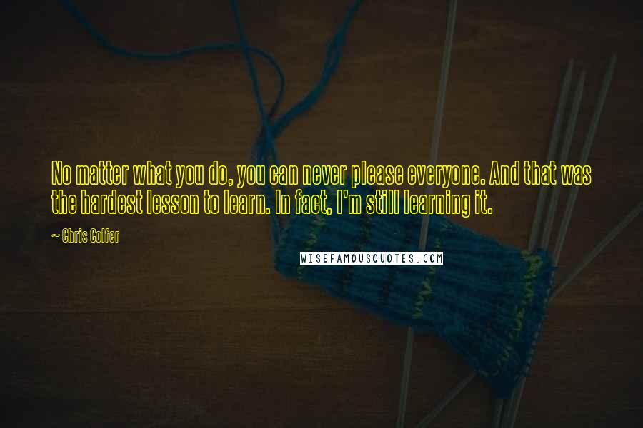 Chris Colfer Quotes: No matter what you do, you can never please everyone. And that was the hardest lesson to learn. In fact, I'm still learning it.