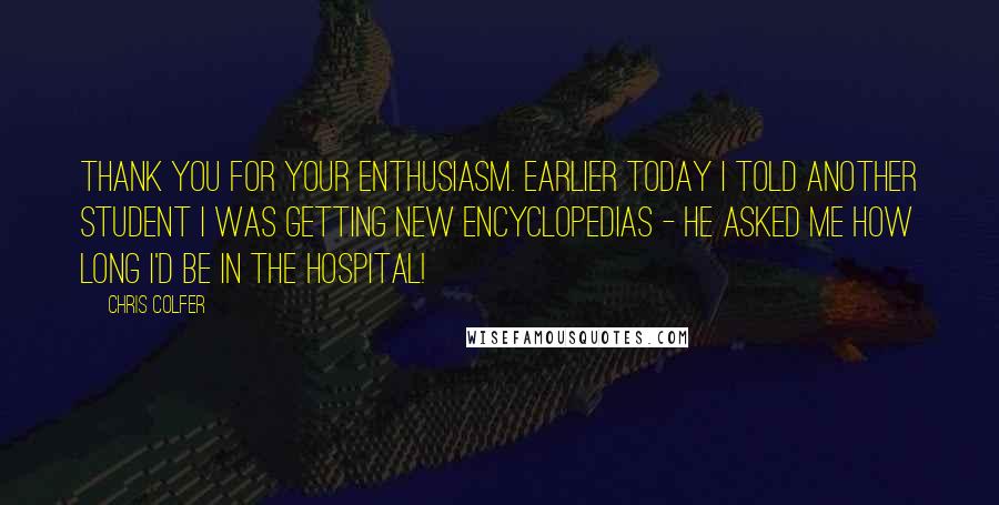 Chris Colfer Quotes: Thank you for your enthusiasm. Earlier today I told another student I was getting new encyclopedias - he asked me how long I'd be in the hospital!