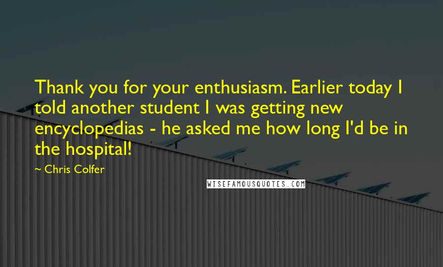 Chris Colfer Quotes: Thank you for your enthusiasm. Earlier today I told another student I was getting new encyclopedias - he asked me how long I'd be in the hospital!