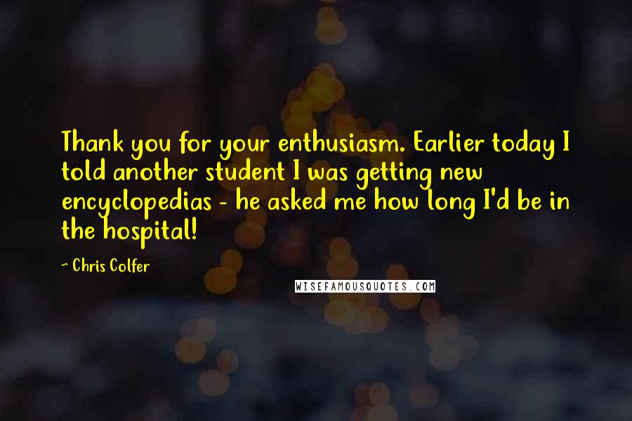 Chris Colfer Quotes: Thank you for your enthusiasm. Earlier today I told another student I was getting new encyclopedias - he asked me how long I'd be in the hospital!