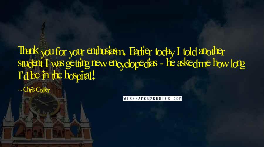 Chris Colfer Quotes: Thank you for your enthusiasm. Earlier today I told another student I was getting new encyclopedias - he asked me how long I'd be in the hospital!