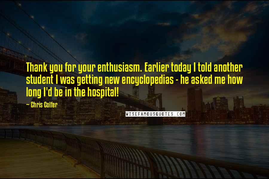 Chris Colfer Quotes: Thank you for your enthusiasm. Earlier today I told another student I was getting new encyclopedias - he asked me how long I'd be in the hospital!