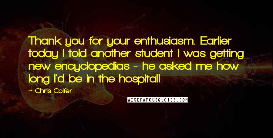 Chris Colfer Quotes: Thank you for your enthusiasm. Earlier today I told another student I was getting new encyclopedias - he asked me how long I'd be in the hospital!