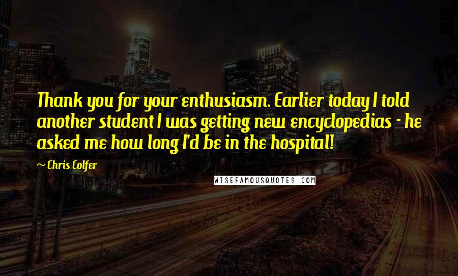 Chris Colfer Quotes: Thank you for your enthusiasm. Earlier today I told another student I was getting new encyclopedias - he asked me how long I'd be in the hospital!