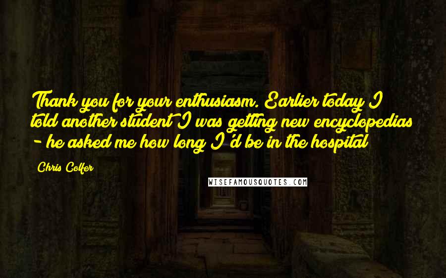 Chris Colfer Quotes: Thank you for your enthusiasm. Earlier today I told another student I was getting new encyclopedias - he asked me how long I'd be in the hospital!