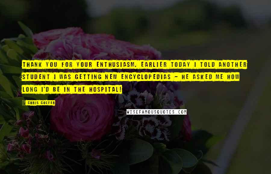 Chris Colfer Quotes: Thank you for your enthusiasm. Earlier today I told another student I was getting new encyclopedias - he asked me how long I'd be in the hospital!