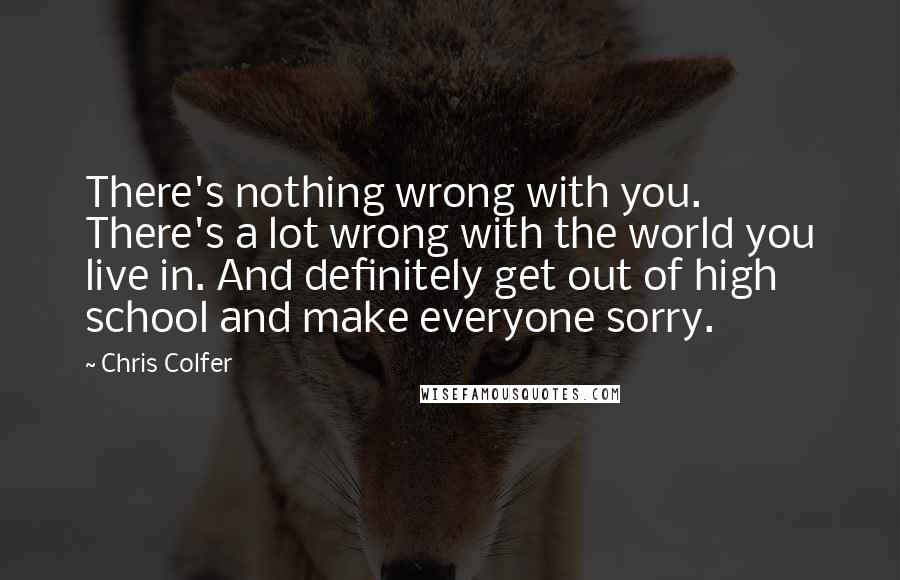 Chris Colfer Quotes: There's nothing wrong with you. There's a lot wrong with the world you live in. And definitely get out of high school and make everyone sorry.