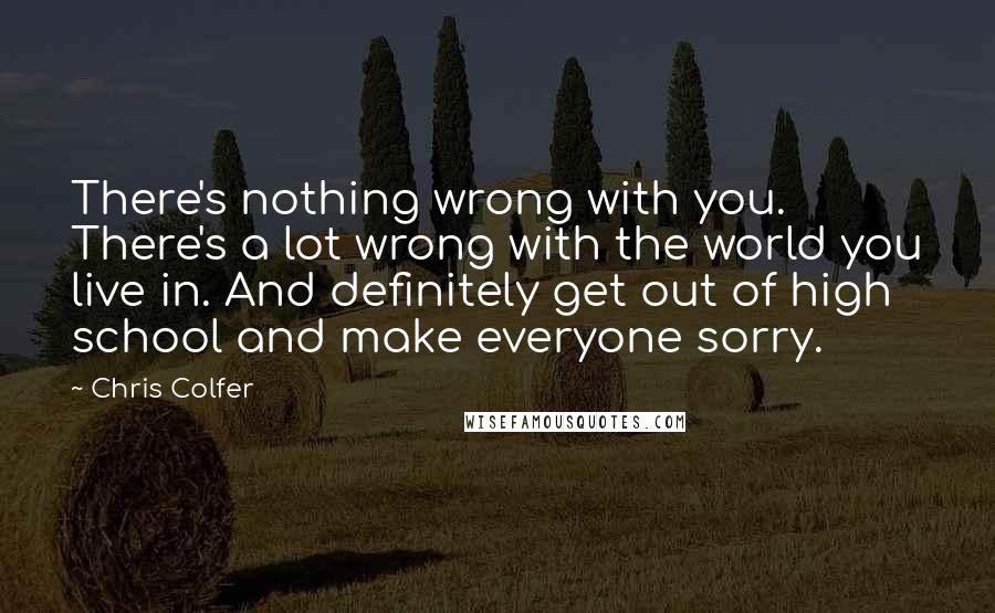 Chris Colfer Quotes: There's nothing wrong with you. There's a lot wrong with the world you live in. And definitely get out of high school and make everyone sorry.