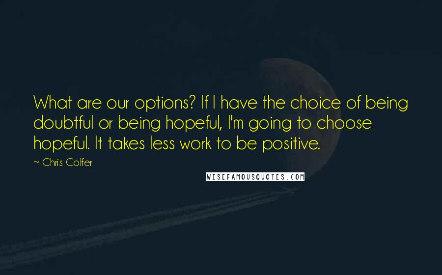 Chris Colfer Quotes: What are our options? If I have the choice of being doubtful or being hopeful, I'm going to choose hopeful. It takes less work to be positive.