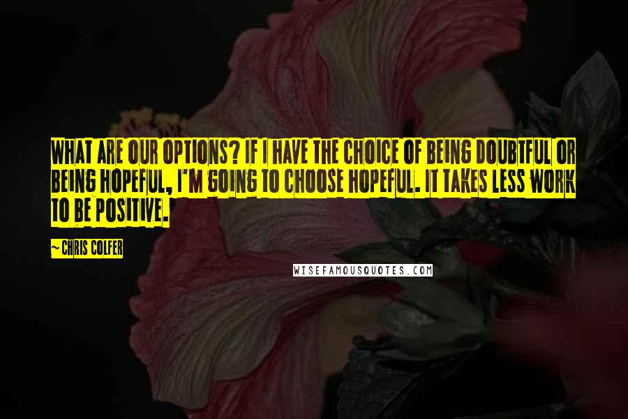 Chris Colfer Quotes: What are our options? If I have the choice of being doubtful or being hopeful, I'm going to choose hopeful. It takes less work to be positive.