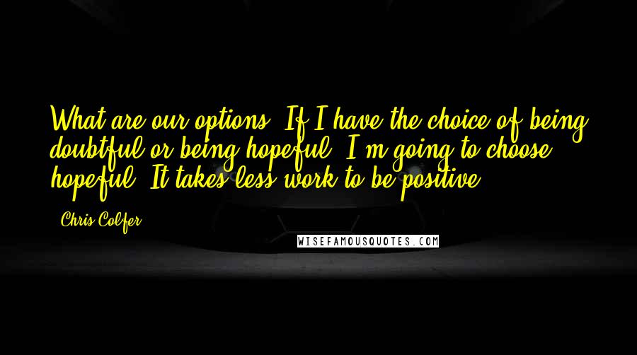 Chris Colfer Quotes: What are our options? If I have the choice of being doubtful or being hopeful, I'm going to choose hopeful. It takes less work to be positive.