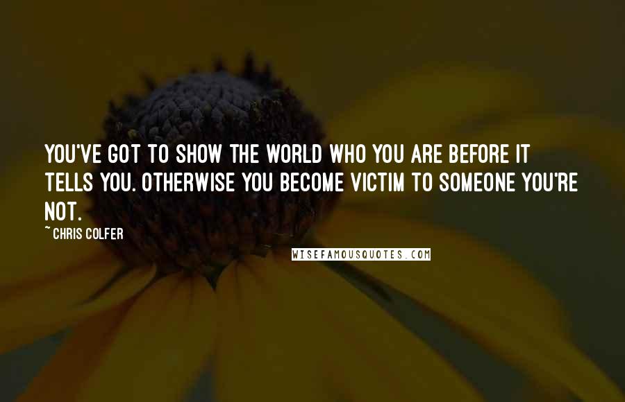 Chris Colfer Quotes: You've got to show the world who you are before it tells you. Otherwise you become victim to someone you're not.