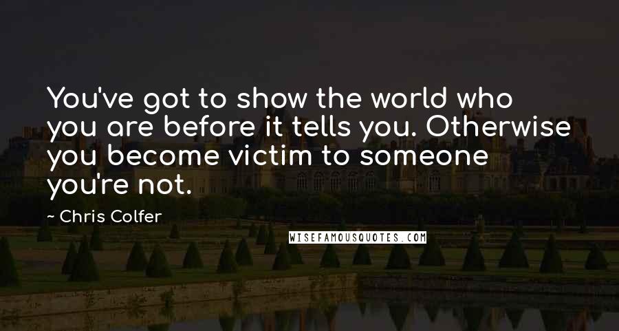 Chris Colfer Quotes: You've got to show the world who you are before it tells you. Otherwise you become victim to someone you're not.