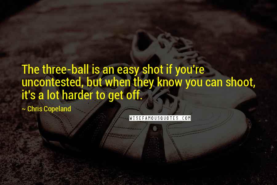 Chris Copeland Quotes: The three-ball is an easy shot if you're uncontested, but when they know you can shoot, it's a lot harder to get off.