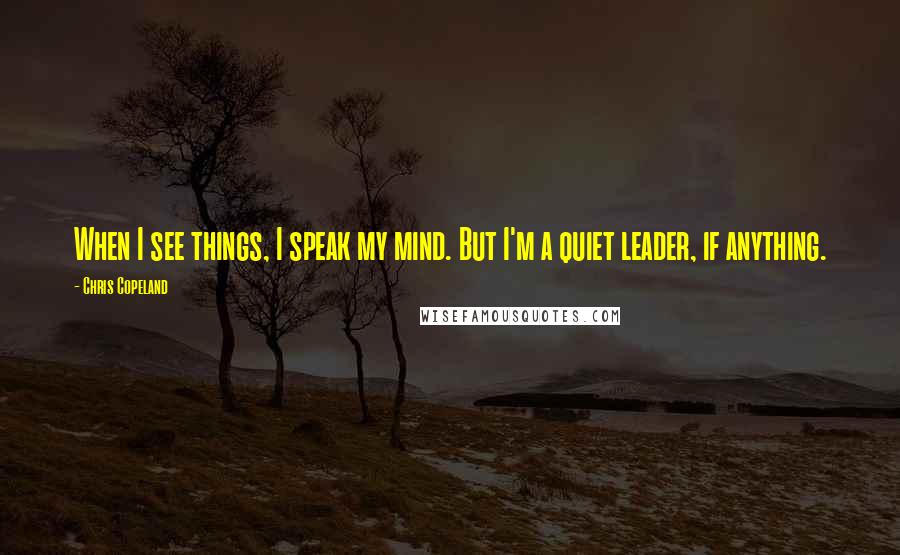 Chris Copeland Quotes: When I see things, I speak my mind. But I'm a quiet leader, if anything.