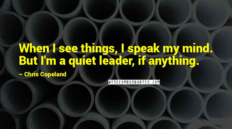 Chris Copeland Quotes: When I see things, I speak my mind. But I'm a quiet leader, if anything.