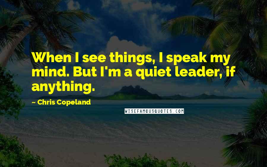 Chris Copeland Quotes: When I see things, I speak my mind. But I'm a quiet leader, if anything.