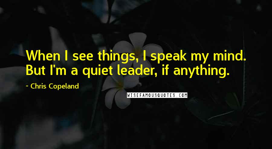 Chris Copeland Quotes: When I see things, I speak my mind. But I'm a quiet leader, if anything.