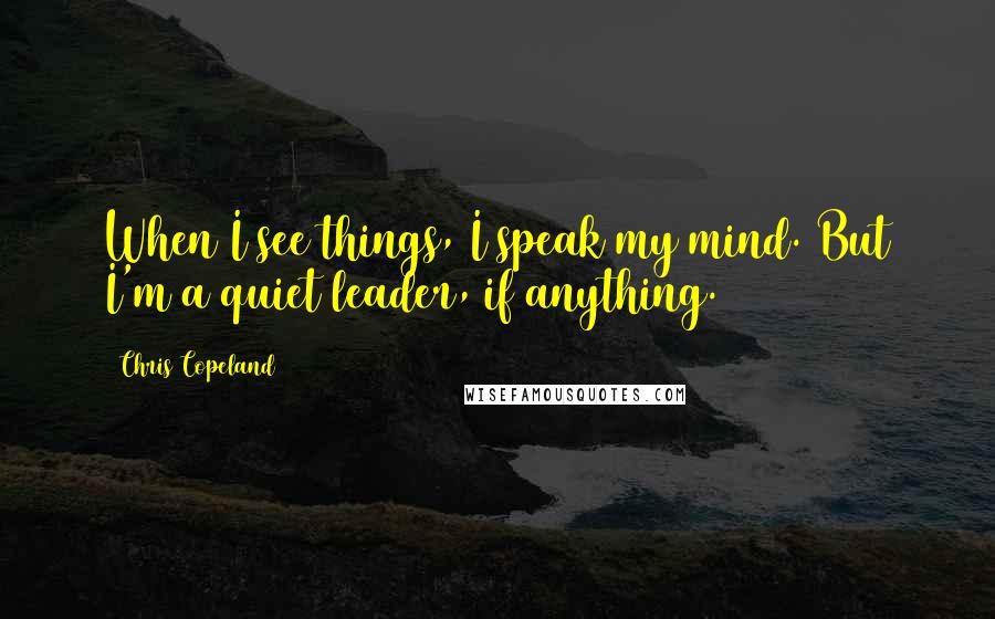 Chris Copeland Quotes: When I see things, I speak my mind. But I'm a quiet leader, if anything.