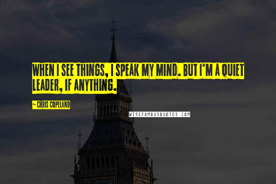 Chris Copeland Quotes: When I see things, I speak my mind. But I'm a quiet leader, if anything.