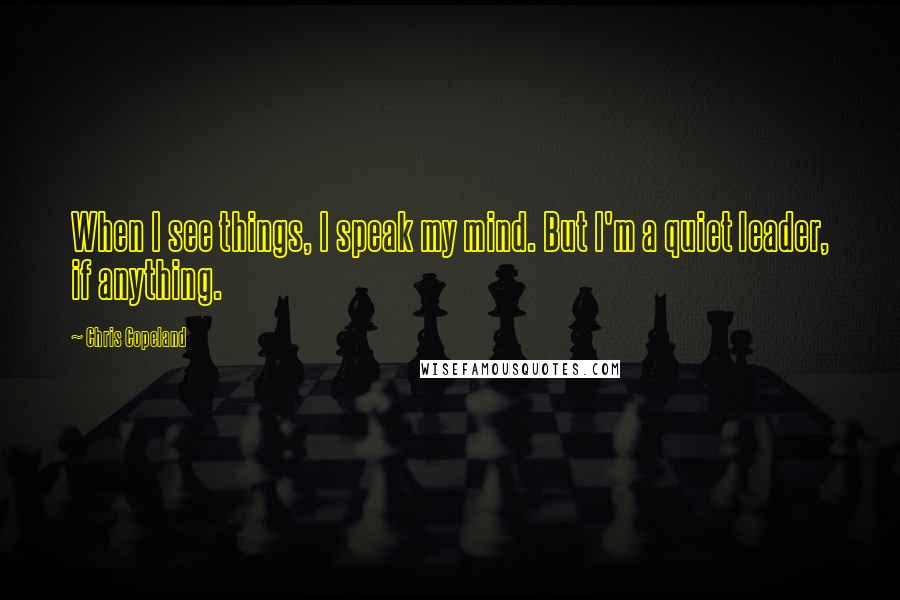 Chris Copeland Quotes: When I see things, I speak my mind. But I'm a quiet leader, if anything.