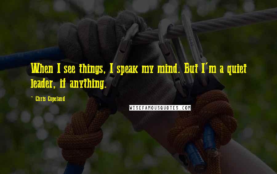 Chris Copeland Quotes: When I see things, I speak my mind. But I'm a quiet leader, if anything.